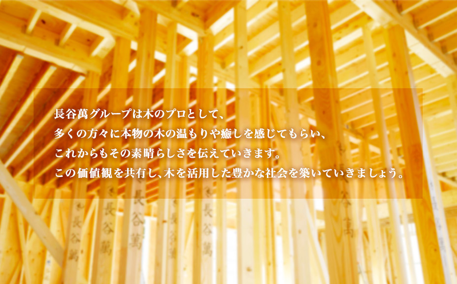 長谷萬グループは木のプロとして、多くの方々に本物の木の温もりや癒しを感じてもらい、これからもその素晴らしさを伝えていきます。この価値観を共有し、木を活用した豊かな社会を築いていきましょう。